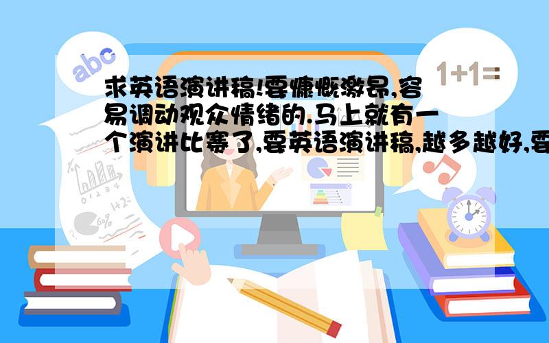 求英语演讲稿!要慷慨激昂,容易调动观众情绪的.马上就有一个演讲比赛了,要英语演讲稿,越多越好,要求能够调动起来听众的情绪,貌似李阳疯狂英语夏令营里有好多的演讲稿,我们班有同学报