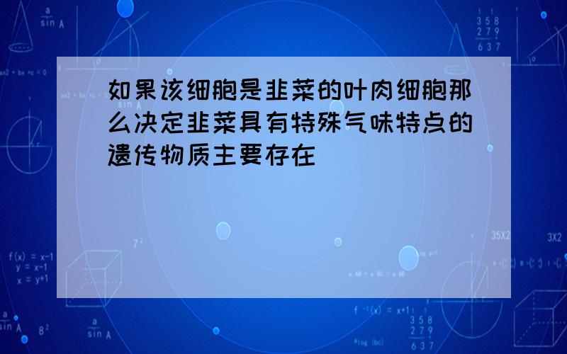 如果该细胞是韭菜的叶肉细胞那么决定韭菜具有特殊气味特点的遗传物质主要存在