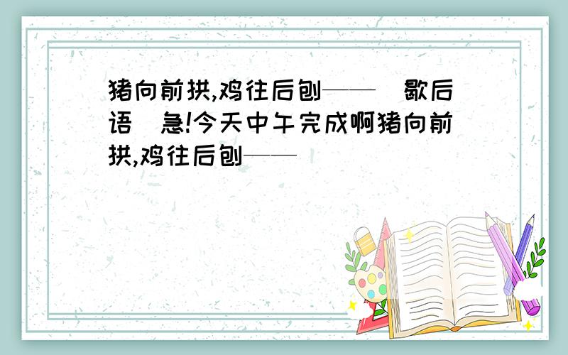 猪向前拱,鸡往后刨——（歇后语）急!今天中午完成啊猪向前拱,鸡往后刨——（          ）             是歇后语