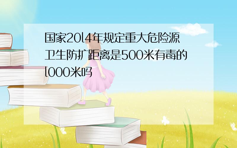 国家20l4年规定重大危险源卫生防扩距离是500米有毒的l000米吗