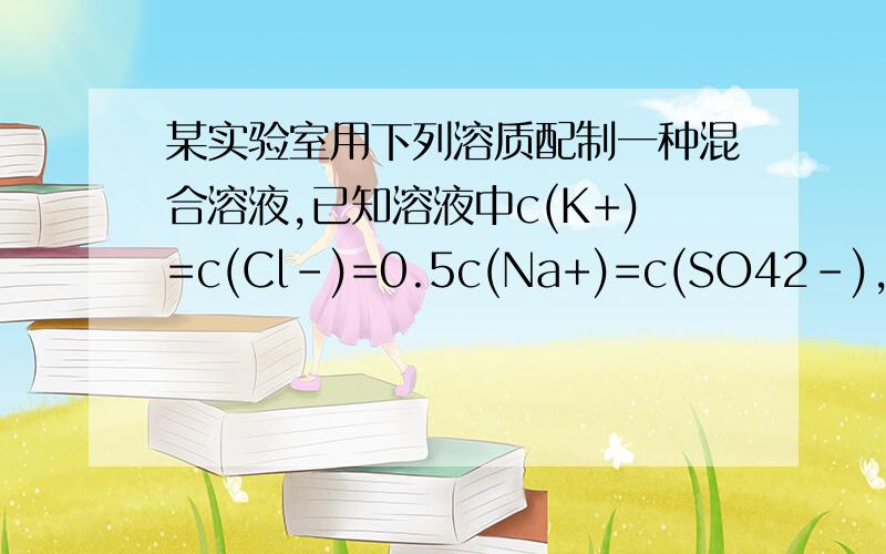 某实验室用下列溶质配制一种混合溶液,已知溶液中c(K+)=c(Cl-)=0.5c(Na+)=c(SO42-),则其溶质可能是( ) A．NaC、 K2So4、 KCl  B．KCl、Na2SO4、NaCl C．NaCl、Na2SO4、K2SO4   D．KCl、K2SO4、Na2SO4