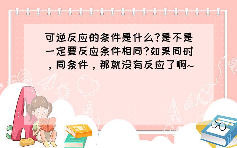 可逆反应的条件是什么?是不是一定要反应条件相同?如果同时，同条件，那就没有反应了啊~