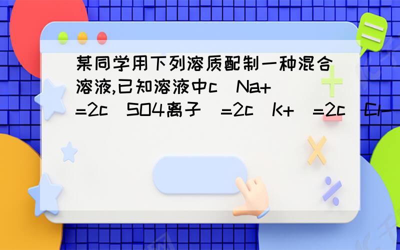 某同学用下列溶质配制一种混合溶液,已知溶液中c(Na+)=2c(SO4离子)=2c(K+)=2c(Cl-),则溶质可能是什么A .KCl、Na2SO4B.KCl Na2SO4 NaClC.Na2SO4 NaCl K2SO4D.KCl Na2SO4 K2SO4麻烦说明原因