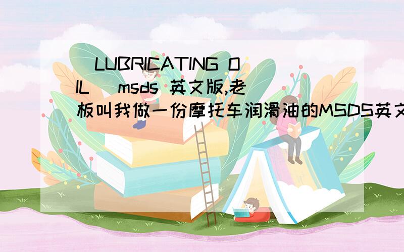 （LUBRICATING OIL） msds 英文版,老板叫我做一份摩托车润滑油的MSDS英文版,我哪会啊,请各位好心的大大,我在这里先跪谢了!我在网上找了半天，只有中文的，没有英文的