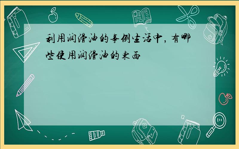 利用润滑油的事例生活中，有哪些使用润滑油的东西