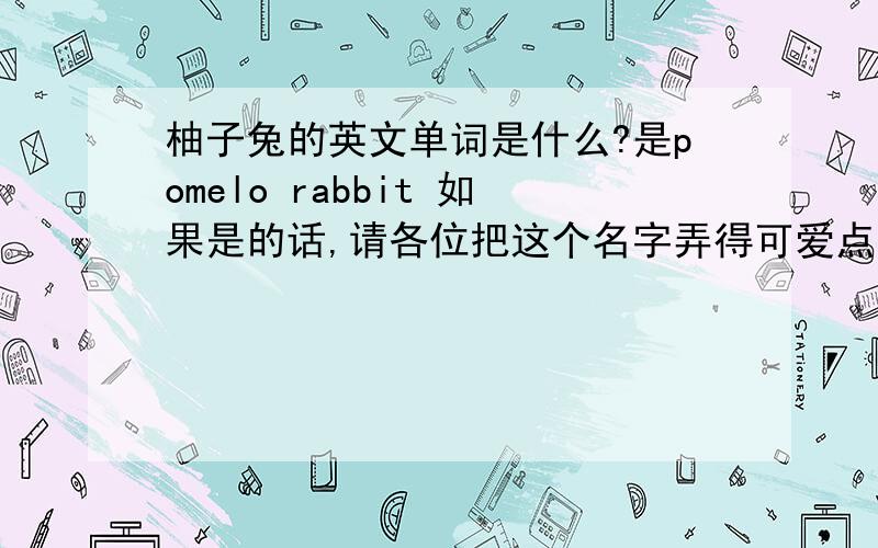 柚子兔的英文单词是什么?是pomelo rabbit 如果是的话,请各位把这个名字弄得可爱点咯～如：微微熊,vivi bear 我觉得这个名字真的很好听.如果弄不了,请帮我想一个可爱点的网名,前面两个字是重