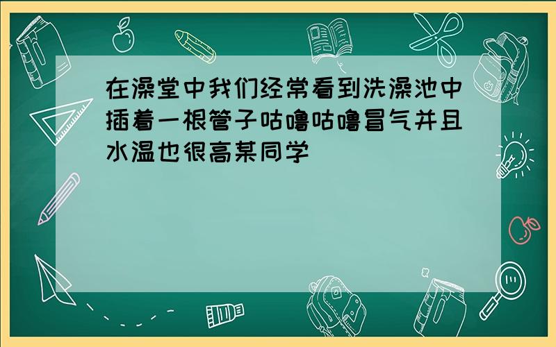 在澡堂中我们经常看到洗澡池中插着一根管子咕噜咕噜冒气并且水温也很高某同学