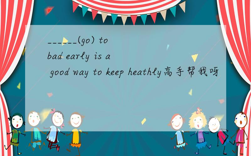 ______(go) to bad early is a good way to keep heathly高手帮我呀