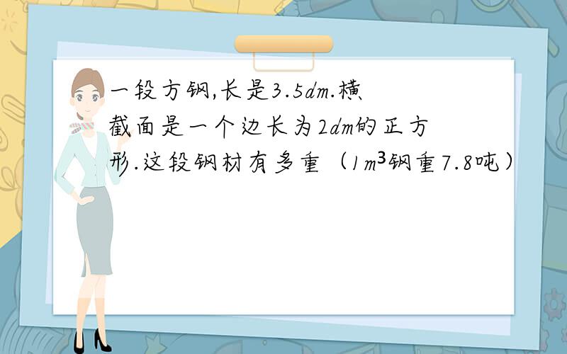 一段方钢,长是3.5dm.横截面是一个边长为2dm的正方形.这段钢材有多重（1m³钢重7.8吨）