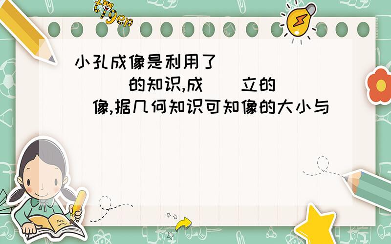 小孔成像是利用了_________的知识,成__立的___像,据几何知识可知像的大小与____________有关