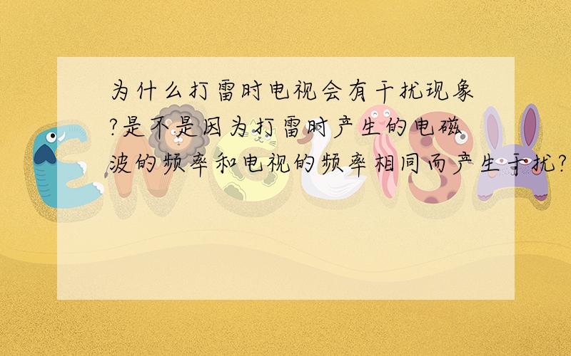 为什么打雷时电视会有干扰现象?是不是因为打雷时产生的电磁波的频率和电视的频率相同而产生干扰?还是它们的频率无论相同或不相同都会干扰?