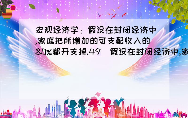 宏观经济学：假设在封闭经济中,家庭把所增加的可支配收入的80%都开支掉.49．假设在封闭经济中,家庭把所增加的可支配收入的80%都开支掉.在收入-支出分析,政府支出增加1亿美元,伴随着税收