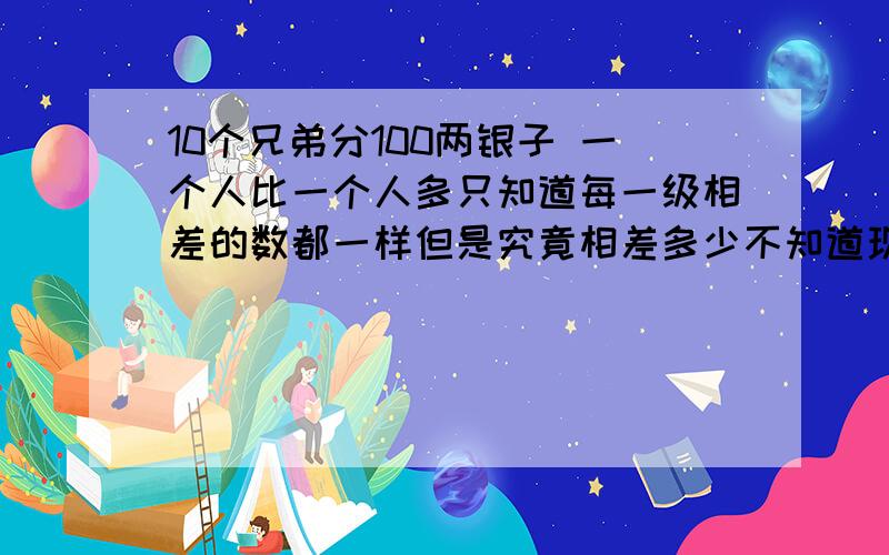 10个兄弟分100两银子 一个人比一个人多只知道每一级相差的数都一样但是究竟相差多少不知道现在第八个兄弟分了15个（要过程）