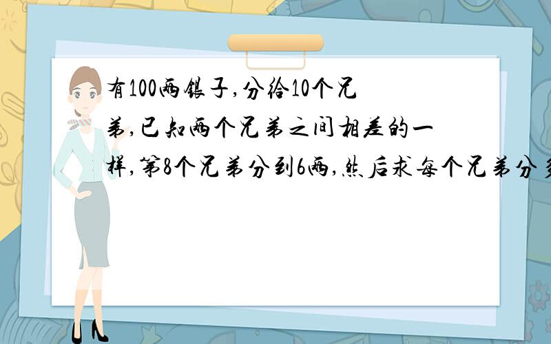 有100两银子,分给10个兄弟,已知两个兄弟之间相差的一样,第8个兄弟分到6两,然后求每个兄弟分多少两银子