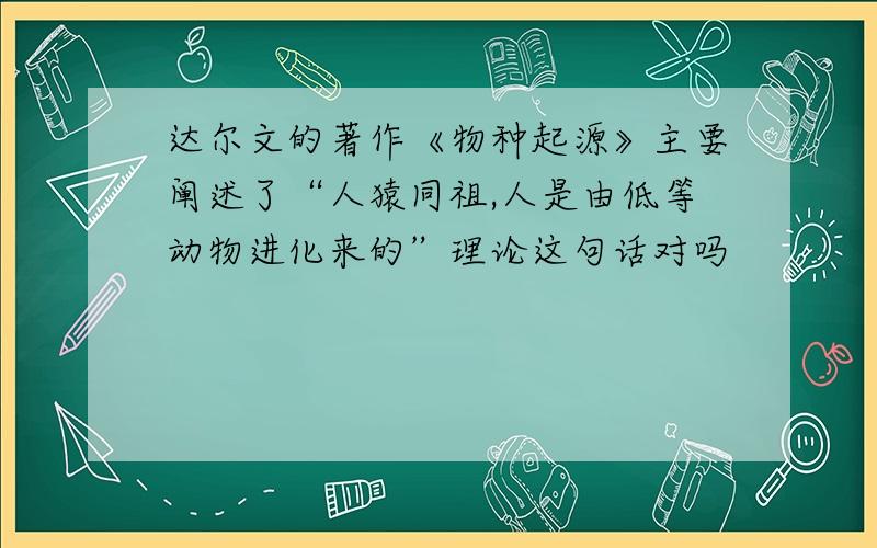 达尔文的著作《物种起源》主要阐述了“人猿同祖,人是由低等动物进化来的”理论这句话对吗