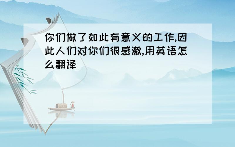 你们做了如此有意义的工作,因此人们对你们很感激,用英语怎么翻译