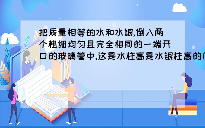 把质量相等的水和水银,倒入两个粗细均匀且完全相同的一端开口的玻璃管中,这是水柱高是水银柱高的几倍?