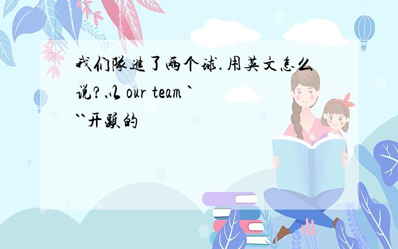 我们队进了两个球.用英文怎么说?以 our team ```开头的