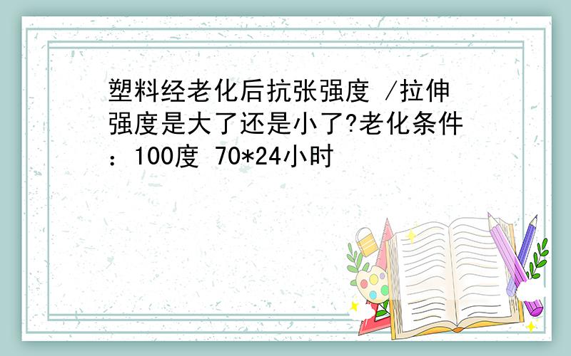 塑料经老化后抗张强度 /拉伸强度是大了还是小了?老化条件：100度 70*24小时