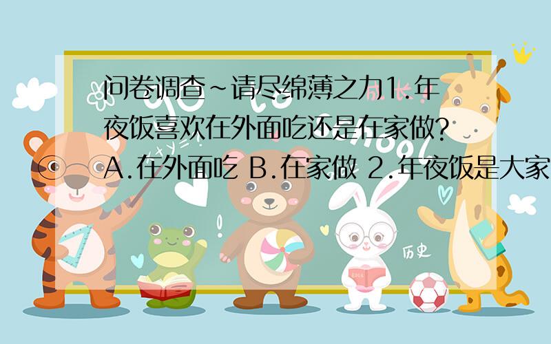 问卷调查~请尽绵薄之力1.年夜饭喜欢在外面吃还是在家做?A.在外面吃 B.在家做 2.年夜饭是大家聚会还是小家聚会?A.B.小家聚会 3.春节期间您更倾向于传统还是新型年货?A.传统年货 B.新型年货 4