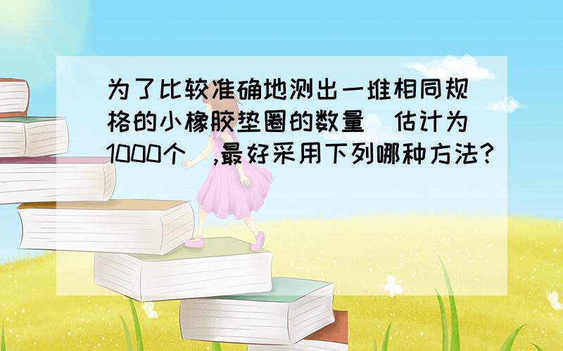 为了比较准确地测出一堆相同规格的小橡胶垫圈的数量（估计为1000个）,最好采用下列哪种方法? ( ) A．将为了比较准确地测出一堆相同规格的小橡胶垫圈的数量（估计为1000个）,最好采用下