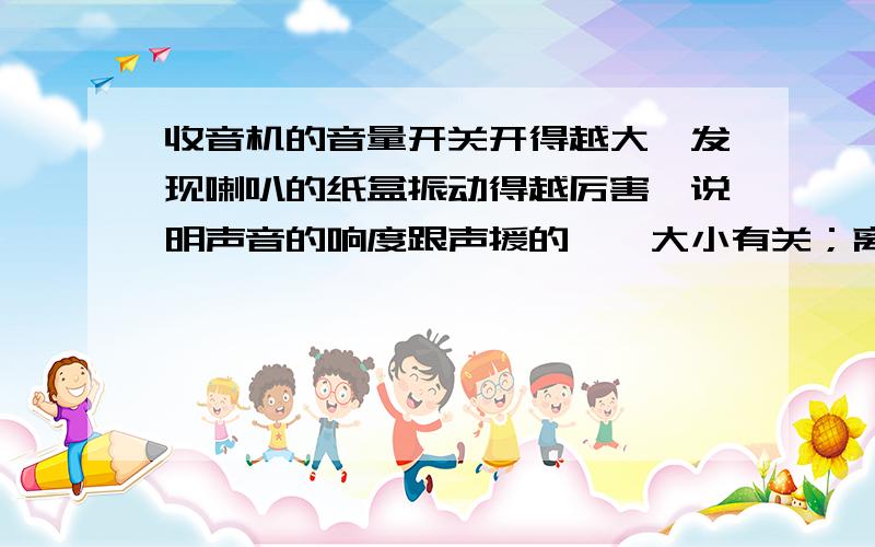 收音机的音量开关开得越大,发现喇叭的纸盒振动得越厉害,说明声音的响度跟声援的——大小有关；离收音机越近,声音越响,这又说明声音的响度还跟——有关.——是要填的