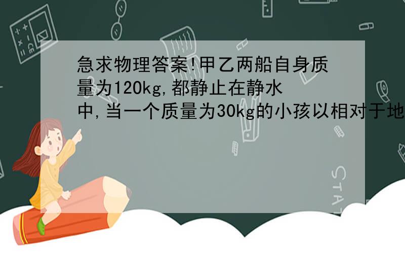 急求物理答案!甲乙两船自身质量为12Okg,都静止在静水中,当一个质量为30kg的小孩以相对于地面6m/S的水平速度从甲船跳上乙船时,不计阻力,甲、乙两船速度大小之比为（）.