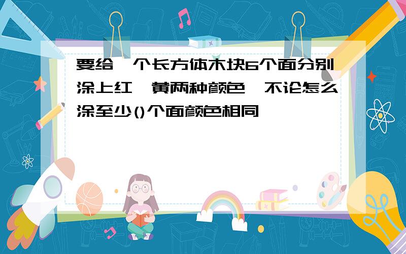 要给一个长方体木块6个面分别涂上红,黄两种颜色,不论怎么涂至少()个面颜色相同