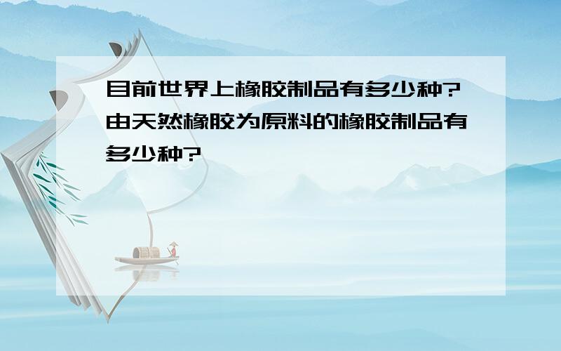 目前世界上橡胶制品有多少种?由天然橡胶为原料的橡胶制品有多少种?