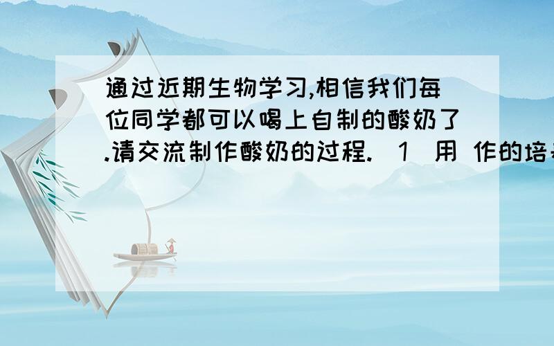 通过近期生物学习,相信我们每位同学都可以喝上自制的酸奶了.请交流制作酸奶的过程.（1）用 作的培养基.（2）用 作的菌种.（3）要把牛奶煮沸,所有器材都用开水煮过,这样做的目的是 .（4