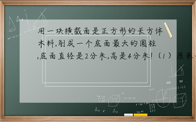 用一块横截面是正方形的长方体木料,削成一个底面最大的圆柱,底面直径是2分米,高是4分米!（1）原来长方体的体积是多少?（2)这个圆柱的表面积是多少?2：一个圆柱的底面半径是7厘米,表面