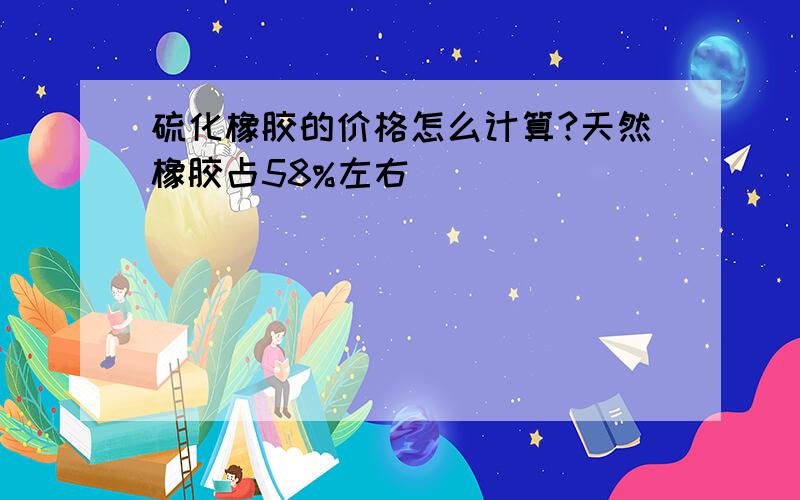 硫化橡胶的价格怎么计算?天然橡胶占58%左右