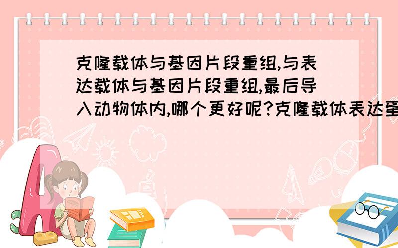 克隆载体与基因片段重组,与表达载体与基因片段重组,最后导入动物体内,哪个更好呢?克隆载体表达蛋白量很小,为什么很多实验还是采用,克隆载体与基因片段重组呢?它与表达载体与基因片段