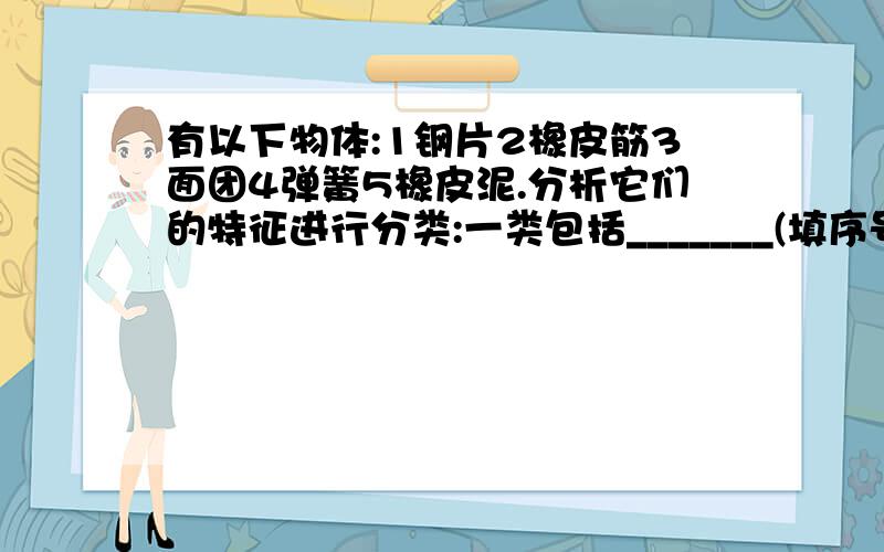 有以下物体:1钢片2橡皮筋3面团4弹簧5橡皮泥.分析它们的特征进行分类:一类包括_______(填序号),特征是______________另一类包括_______(填序号),特征是______________