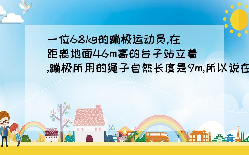 一位68kg的蹦极运动员,在距离地面46m高的台子站立着,蹦极所用的绳子自然长度是9m,所以说在9米内此人是做自由落体运动.绳子的弹簧常数是66N／m,问题是距离台子31米处的速度是多少?