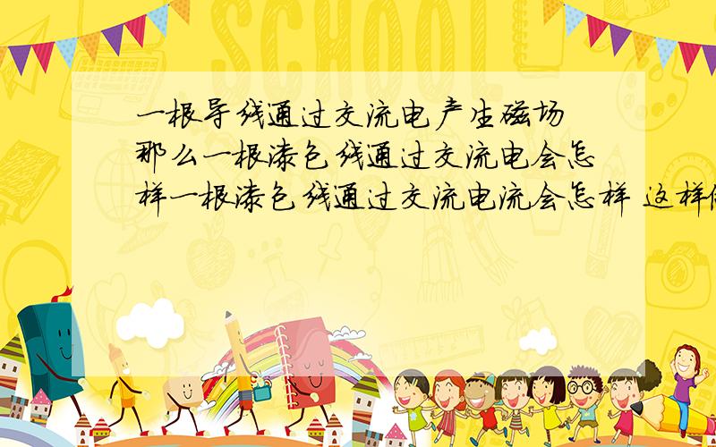 一根导线通过交流电产生磁场 那么一根漆包线通过交流电会怎样一根漆包线通过交流电流会怎样 这样做有什么实际应用和意义