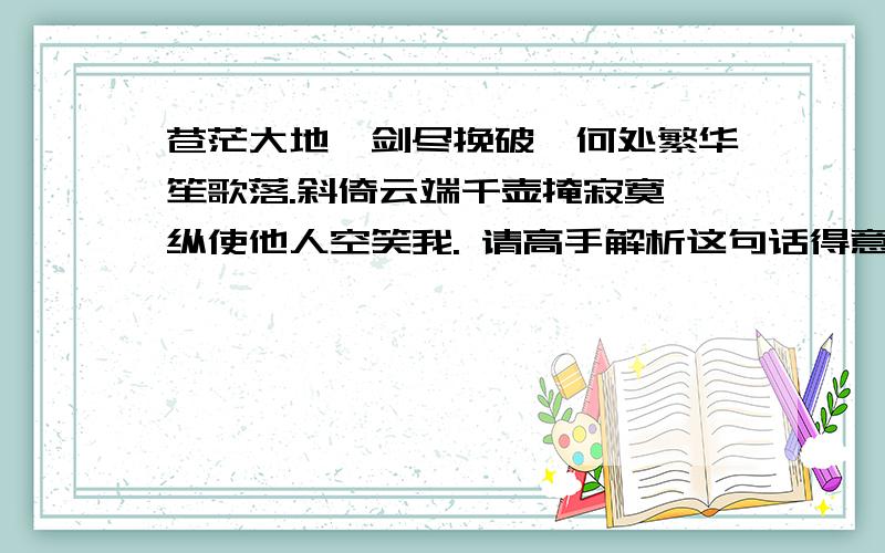 苍茫大地一剑尽挽破,何处繁华笙歌落.斜倚云端千壶掩寂寞,纵使他人空笑我. 请高手解析这句话得意思!能详细点,易懂点的吗?