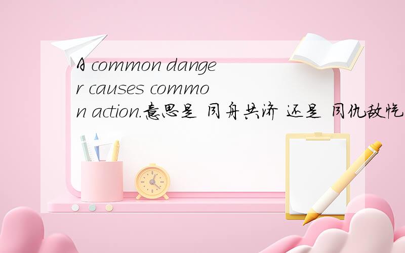 A common danger causes common action.意思是 同舟共济 还是 同仇敌忾.两个意思也不同啊!请大师讲解