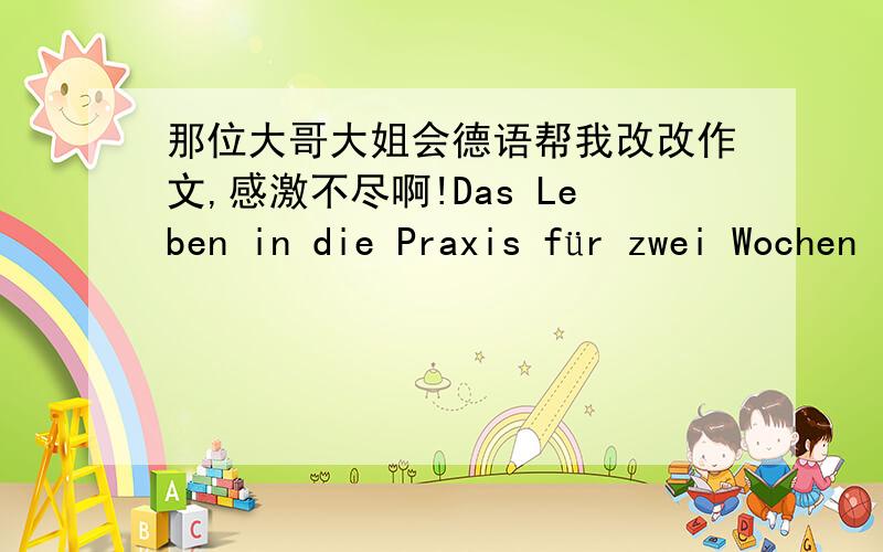 那位大哥大姐会德语帮我改改作文,感激不尽啊!Das Leben in die Praxis für zwei Wochen Ich bin ein Student vor die Fachrichtung Mitteilungingeneur.Und mein Name ist ***.Ich werde Ihnen atwas über meine Praxis.Wir aufstehten um 7:30 a