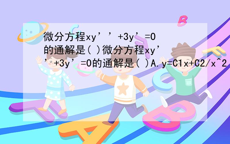 微分方程xy’’+3y’=0的通解是( )微分方程xy’’+3y’=0的通解是( )A.y=C1x+C2/x^2 B.y=C1x^2+C2/xC.y=C1+C2/x\x05 D.C1x^2+C2/x^2