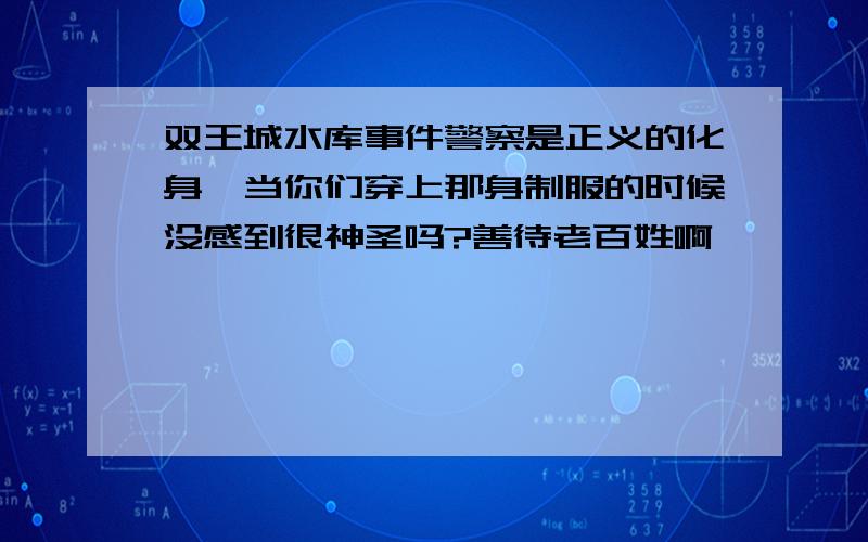 双王城水库事件警察是正义的化身,当你们穿上那身制服的时候没感到很神圣吗?善待老百姓啊