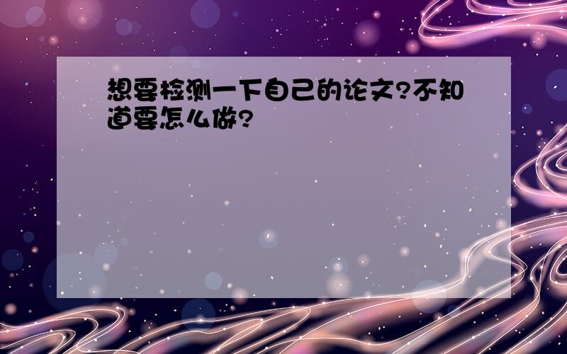 想要检测一下自己的论文?不知道要怎么做?