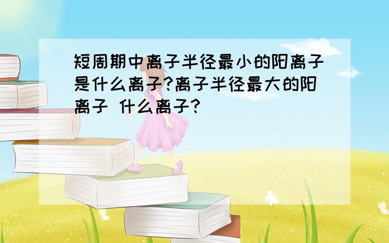 短周期中离子半径最小的阳离子是什么离子?离子半径最大的阳离子 什么离子?