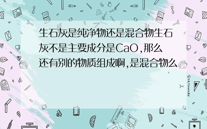 生石灰是纯净物还是混合物生石灰不是主要成分是CaO,那么还有别的物质组成啊,是混合物么