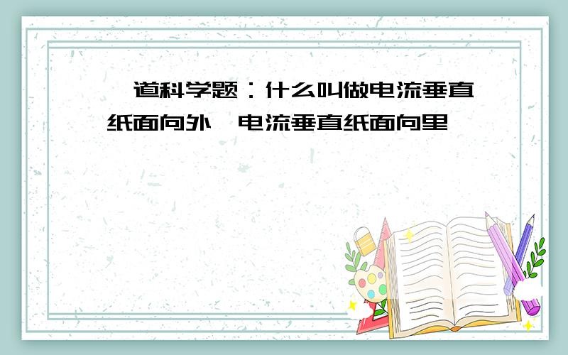 一道科学题：什么叫做电流垂直纸面向外,电流垂直纸面向里