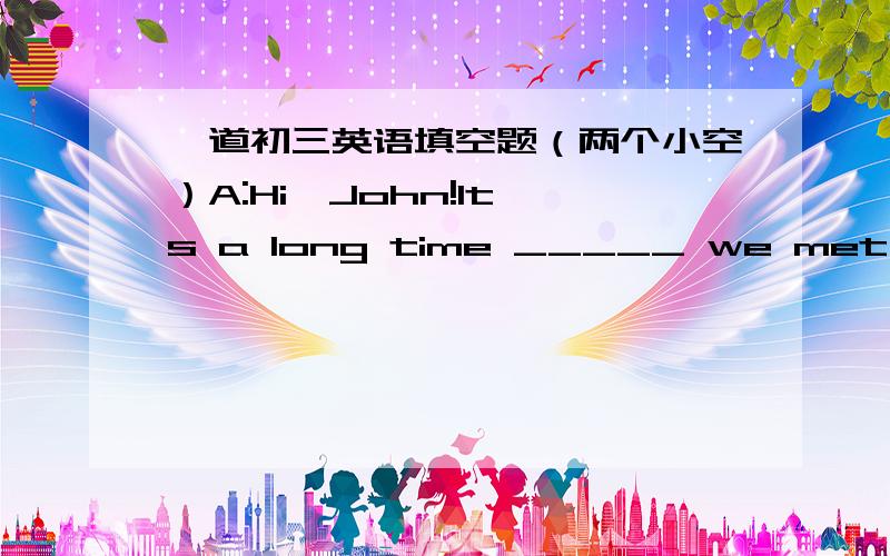 一道初三英语填空题（两个小空）A:Hi,John!It's a long time _____ we met last.Where have you been?B:i have been to America.A:Did you have fun?B:Of corse.During the days,I stayed with an American family.They were _____ me.请在这两个