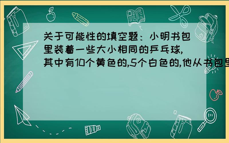 关于可能性的填空题：小明书包里装着一些大小相同的乒乓球,其中有10个黄色的,5个白色的,他从书包里任意拿出一个球,拿出黄球的可能性是( ),拿出白球的可能性是( ).甲数是乙数的三分之一,