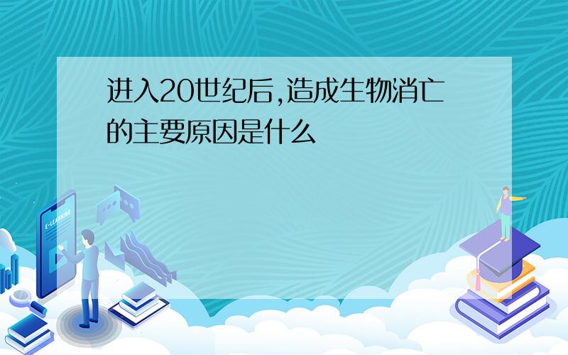 进入20世纪后,造成生物消亡的主要原因是什么