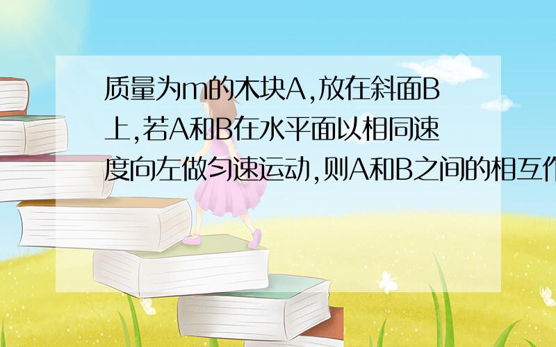 质量为m的木块A,放在斜面B上,若A和B在水平面以相同速度向左做匀速运动,则A和B之间的相互作用力大小?B为直角三角木块，运动为匀速直线运动