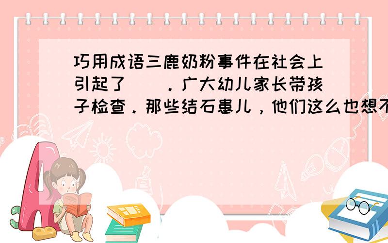 巧用成语三鹿奶粉事件在社会上引起了（）。广大幼儿家长带孩子检查。那些结石患儿，他们这么也想不到奶粉会这样，这真让人（）。那些违法分子可真是（）。现在，鸡蛋也查出有问题